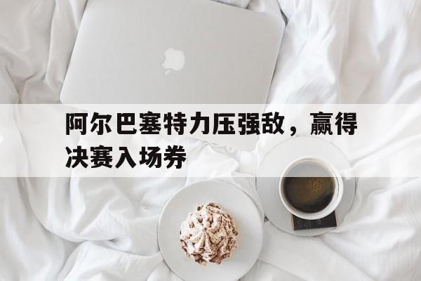 关于阿尔巴塞特力压强敌，赢得决赛入场券的信息