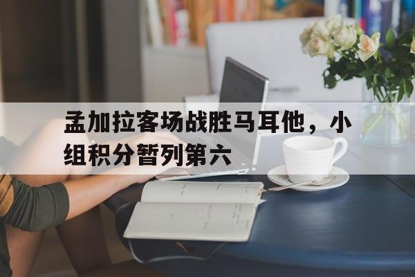 孟加拉客场战胜马耳他，小组积分暂列第六的简单介绍